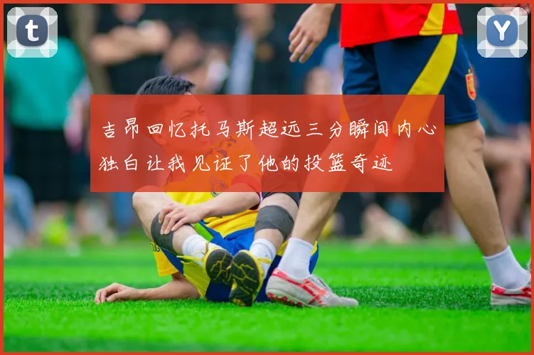 吉昂回忆托马斯超远三分瞬间内心独白让我见证了他的投篮奇迹