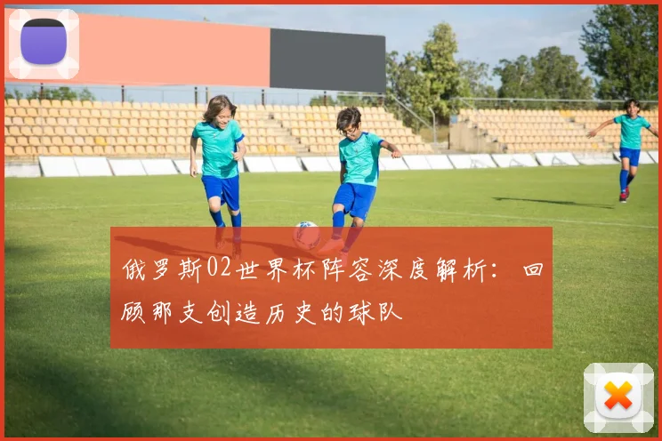 俄罗斯02世界杯阵容深度解析：回顾那支创造历史的球队