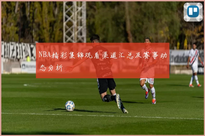 NBA精彩集锦观看渠道汇总及赛事动态分析