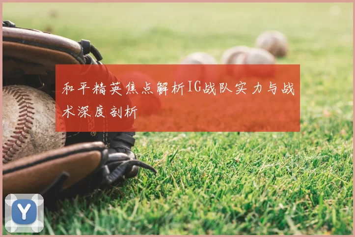 和平精英焦点解析IG战队实力与战术深度剖析