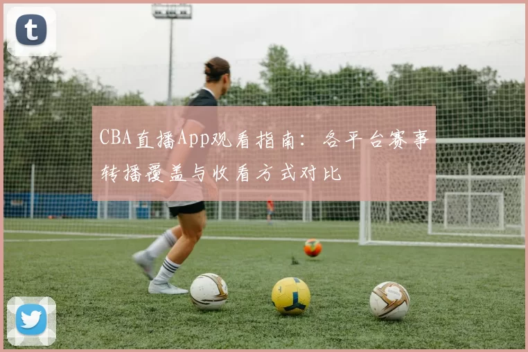 CBA直播App观看指南：各平台赛事转播覆盖与收看方式对比
