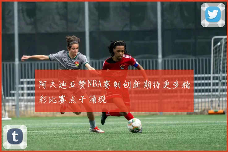 阿夫迪亚赞NBA赛制创新期待更多精彩比赛点子涌现