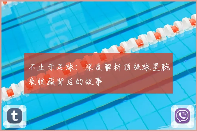 不止于足球:深度解析顶级球星腕表收藏背后的故事