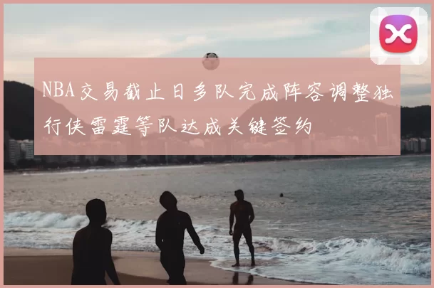 NBA交易截止日多队完成阵容调整独行侠雷霆等队达成关键签约