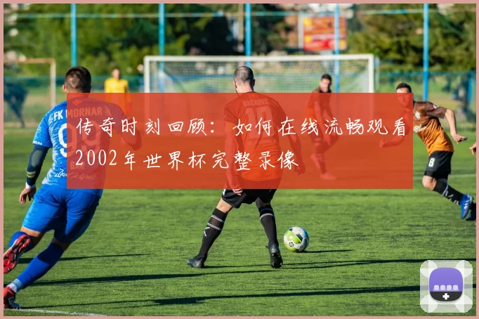 传奇时刻回顾:如何在线流畅观看2002年世界杯完整录像