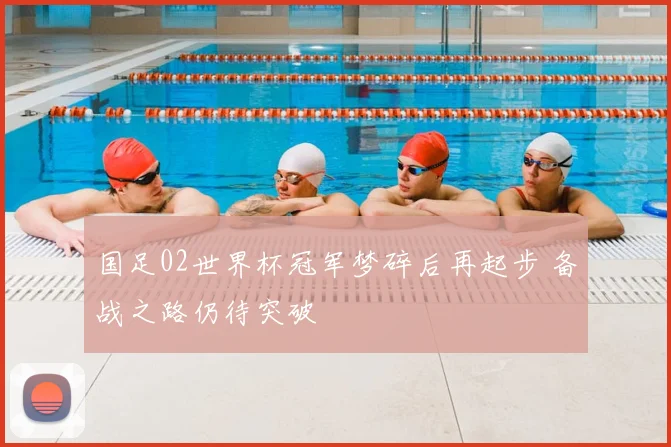 国足02世界杯冠军梦碎后再起步 备战之路仍待突破