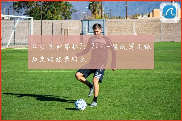年法国世界杯3：2，一场改写足球历史的经典对决