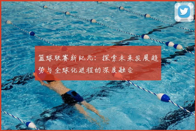 篮球联赛新纪元：探索未来发展趋势与全球化进程的深度融合